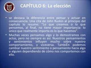 CAPÍTULO 6: La elección se destaca la diferencia entre pensar y actuar en consecuencia. Una cita de John Ruskin al principio del capítulo lo resume: "Lo que creamos o lo que pensemos, al final, no tiene mayor importancia: lo único que realmente importa es lo que hacemos". Muchas veces pensamos algo y lo demostramos con actos, pero no siempre es así. Nuestros pensamientos y sentimientos influyen mucho sobre nuestro comportamiento, y viceversa. También podemos cambiar nuestro sentimiento o pensamiento hacia algo o alguien dependiendo de cómo nos comportemos con ello. 