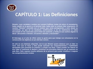 CAPÍTULO 1: Las Definiciones Simeón, cuyo verdadero nombre era Leonard Hoffman (antes de entrar al monasterio), había estado en la guerra y al terminar ésta, había sido un exitoso líder empresario. El nombre "Simeón" coincidía con el nombre que venía persiguiendo a John desde su nacimiento, ya que en su bautismo, confirmación, y en su matrimonio lo había escuchado en los versículos que le leían los pastores, y hasta en sus sueños alguien le decía "¡Encuentra a Simeón, encuentra a Simeón y escúchale!". El liderazgo es el arte de influir sobre la gente para que trabaje con entusiasmo en la consecución de objetivos en pro del bien común. Un arte es una destreza adquirida, con lo que Simeón quiere destacar que un líder no nace, sino que se hace, y éste puede aprender los comportamientos y habilidades apropiadas para ponerlas en práctica y cumplir sus fines. Todos pueden ser líderes en sus vidas si realmente lo desean y practican los principios básicos que se exponen en este libro. Sólo requiere mucho esfuerzo de la persona para poder modificar o mejorar los comportamientos innatos 