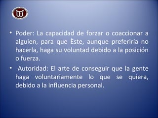 Poder:   La capacidad de forzar o coaccionar a alguien, para que éste, aunque preferiría no hacerla, haga su voluntad debido a la posición o fuerza. Autoridad:   El arte de conseguir que la gente haga voluntariamente lo que se quiera, debido a la influencia personal. 