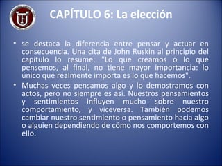 CAPÍTULO 6: La elección se destaca la diferencia entre pensar y actuar en consecuencia. Una cita de John Ruskin al principio del capítulo lo resume: "Lo que creamos o lo que pensemos, al final, no tiene mayor importancia: lo único que realmente importa es lo que hacemos". Muchas veces pensamos algo y lo demostramos con actos, pero no siempre es así. Nuestros pensamientos y sentimientos influyen mucho sobre nuestro comportamiento, y viceversa. También podemos cambiar nuestro sentimiento o pensamiento hacia algo o alguien dependiendo de cómo nos comportemos con ello. 