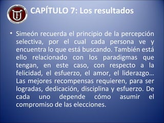 CAPÍTULO 7: Los resultados Simeón recuerda el principio de la percepción selectiva, por el cual cada persona ve y encuentra lo que está buscando. También está ello relacionado con los paradigmas que tengan, en este caso, con respecto a la felicidad, el esfuerzo, el amor, el liderazgo… Las mejores recompensas requieren, para ser logradas, dedicación, disciplina y esfuerzo. De cada uno depende cómo asumir el compromiso de las elecciones. 