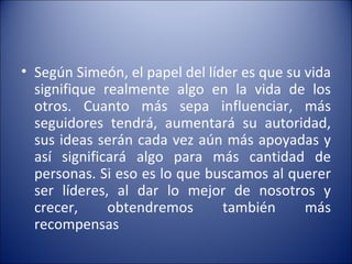 Según Simeón, el papel del líder es que su vida signifique realmente algo en la vida de los otros. Cuanto más sepa influenciar, más seguidores tendrá, aumentará su autoridad, sus ideas serán cada vez aún más apoyadas y así significará algo para más cantidad de personas. Si eso es lo que buscamos al querer ser líderes, al dar lo mejor de nosotros y crecer, obtendremos también más recompensas 