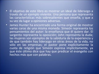 El objetivo de este libro es mostrar un ideal de liderazgo a través de un ejemplo viviente. Una persona que representa las características más sobresalientes que enseña, y que a su vez da lugar a opiniones adversas. James Hunter ha encontrado una forma original de mostrar varias caras de una misma moneda. Simeón representa los pensamientos del autor: la enseñanza que él quiere dar. El sargento representa la oposición; John representa la duda; las mujeres son ejemplos de la sabiduría de la experiencia y de que también hay liderazgo en otras áreas de la vida, no sólo en las empresas; el pastor pone explícitamente la cuota de religión que Simeón expresa implícitamente, ya que éste último dice que hay que predicar el evangelio con hechos más que con palabras. 