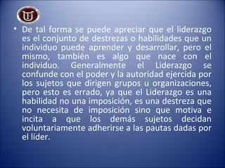 De tal forma se puede apreciar que el liderazgo es el conjunto de destrezas o habilidades que un individuo puede aprender y desarrollar, pero el mismo, también es algo que nace con el individuo. Generalmente el Liderazgo se confunde con el poder y la autoridad ejercida por los sujetos que dirigen grupos u organizaciones, pero esto es errado, ya que el Liderazgo es una habilidad no una imposición, es una destreza que no necesita de imposición sino que motiva e incita a que los demás sujetos decidan voluntariamente adherirse a las pautas dadas por el líder.  