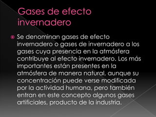Gases de efecto invernaderoSe denominan gases de efecto invernadero o gases de invernadero a los gases cuya presencia en la atmósfera contribuye al efecto invernadero. Los más importantes están presentes en la atmósfera de manera natural, aunque su concentración puede verse modificada por la actividad humana, pero también entran en este concepto algunos gases artificiales, producto de la industria. 