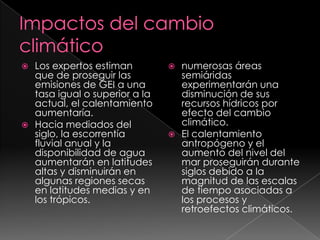 Impactos del cambio climáticoLos expertos estiman que de proseguir las emisiones de GEI a una tasa igual o superior a la actual, el calentamiento aumentaría.Hacia mediados del siglo, la escorrentía fluvial anual y la disponibilidad de agua aumentarán en latitudes altas y disminuirán en algunas regiones secas en latitudes medias y en los trópicos. numerosas áreas semiáridas experimentarán una disminución de sus recursos hídricos por efecto del cambio climático.El calentamiento antropógeno y el aumento del nivel del mar proseguirán durante siglos debido a la magnitud de las escalas de tiempo asociadas a los procesos y retroefectos climáticos.