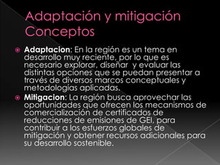 Adaptación y mitigaciónConceptosAdaptacion: En la región es un tema en desarrollo muy reciente, por lo que es necesario explorar, diseñar  y evaluar las distintas opciones que se puedan presentar a través de diversos marcos conceptuales y metodologías aplicadas.Mitigacion: La región busca aprovechar las oportunidades que ofrecen los mecanismos de comercialización de certificados de reducciones de emisiones de GEI, para contribuir a los esfuerzos globales de mitigación y obtener recursos adicionales para su desarrollo sostenible. 