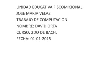 UNIDAD EDUCATIVA FISCOMICIONAL
JOSE MARIA VELAZ
TRABAJO DE COMPUTACION
NOMBRE: DAVID ORTA
CURSO: 2DO DE BACH.
FECHA: 01-01-2015
 