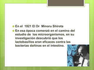  En el 1921 El Dr Minoru Shirota
 En esa época comenzó en el camino del
estudio de los microorganismos, en su
investigación descubrió que los
lactobasillos eran eficaces contra las
bacterias dañinas en el intestino.
 
