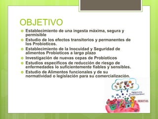 OBJETIVO
 Establecimiento de una ingesta máxima, segura y
permisible
 Estudio de los efectos transitorios y permanentes de
los Probíoticos.
 Establecimiento de la Inocuidad y Seguridad de
alimentos Probíoticos a largo plazo
 Investigación de nuevas cepas de Probíoticos
 Estudios específicos de reducción de riesgo de
enfermedades lo suficientemente fiables y sensibles.
 Estudio de Alimentos funcionales y de su
normatividad o legislación para su comercialización.
 