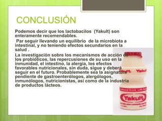 CONCLUSIÓN
Podemos decir que los lactobacilos (Yakult) son
enteramente recomendables.
Par seguir llevando un equilibrio de la microbiota a
intestinal, y no teniendo efectos secundarios en la
salud .
La investigación sobre los mecanismos de acción de
los probióticos, las repercusiones de su uso en la
inmunidad, el intestino, la alergia, los efectos
favorables nutricionales, sin duda, sigue y deberá
seguir en el futuro. Probablemente sea la asignatura
pendiente de gastroenterólogos, alergólogos,
inmunólogos, nutricionistas, así como de la industria
de productos lácteos.
 