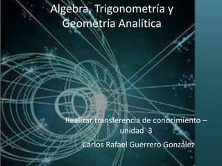 Realizar transferencia de conocimiento –
unidad 3
Carlos Rafael Guerrero González
Algebra, Trigonometría y
Geometría Analítica
 
