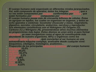 El cuerpo humano está organizado en diferentes niveles jerarquizados. Así, está compuesto de aparatos; éstos los integran sistemas, que a su vez están compuestos por órganos conformados por tejidos, que están formados por células compuestas por moléculas.El cuerpo humano posee más de cincuenta billones de células. Éstas se agrupan en tejidos, los cuales se organizan en órganos, y éstos en ocho aparatos o sistemas: locomotor (muscular y óseo), respiratorio, digestivo, excretor, circulatorio, endocrino, nervioso y reproductor.Sus elementos constitutivos son el Hidrógeno (H) Oxígeno (O), Carbono (C) y Nitrógeno (N), presentándose otros muchos elementos en proporciones más bajas. Estos átomos se unen entre sí para formar moléculas, ya sean inorgánicas como el agua (el constituyente más abundante de nuestro organismo, 60%) u orgánicas como los glúcidos, lípidos, proteínas, que convierten al ser humano en una extraordinaria máquina compleja, analizable desde cualquier nivel: bioquímico, citológico, histológico, anatómico...Proporción de los principales elementos químicos del cuerpo humano:hidrógeno 10,0% oxígeno 65,0% carbono 19,37% nitrógeno 3,2% calcio 1,38% fósforo 0,64% cloro 0,18% potasio 0,22% 