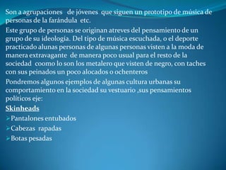Son a agrupaciones   de jóvenes  que siguen un prototipo de música de personas de la farándula  etc.Este grupo de personas se originan atreves del pensamiento de un grupo de su ideología. Del tipo de música escuchada, o el deporte practicado alunas personas de algunas personas visten a la moda de manera extravagante  de manera poco usual para el resto de la sociedad  co0mo lo son los metalero que visten de negro, con taches con sus peinados un poco alocados o ochenteros  Pondremos algunos ejemplos de algunas cultura urbanas su comportamiento en la sociedad su vestuario ,sus pensamientos  políticos eje:Skinheads Pantalones entubados 