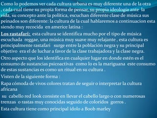 otra cultura  muy conocida en nuestra sociedad actual son  los:Metaleros: esta cultura es muy reconocida por el tipo de música escuchada la cual es un poco pesada  y es usualmente utilizada para pogos, es el  metal pesado o rock .este tipo de personas son de una  iconografía un poco blasfema ofendiendo a las divinidades como lo son Jesucristo o Dios . Algunos de los temas en sus músicas hablan del satanismo, de mitología de guerreros o fantasías. Algunos de sus vestimentas mas conocidas son :Botas largas , anchas y negras Cinturones de remaches Uñas pintadas de negro y largas de igual modo Pantalones militares chaquetas de cuero Camisas de sus bandas de rock favoritas Pantalones militare Cabello largo  y negro Este  tipo de vestimenta se usan de igual modo tanto para los hombres como para las mujeres son muy identificados por el color negro ..