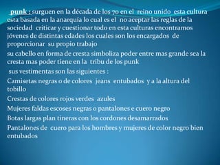 Otra cultura no tan conocida  la cual es poco inusual verla en la sociedad son los :Góticos : es una cultura la cual se encuentran indiferentes ante la sociedad se interesan mucho por la poesía  la lectura o literatura de horror ya que les agrada las cosas oscuras raras de terror el color negro específicamente lo que si tienen en especial es  que se interesan en la buque da del conocimiento y en el arte son un poco aislados y muy reservados con sus propias cosas Algunos de sus vestimentas en especial son : Ropa negra aplicaciones metálicas y de encaje Maquillaje muy blanco para resaltar las ojeras botas extremadamente largas Es sus prendas prefieren el color marrón morada o negro Les encanta estar apartados de la sociedad , pintarse los labios de negro tanto para hombres como para las mujeres, su principal idolo es marlín mansaon 