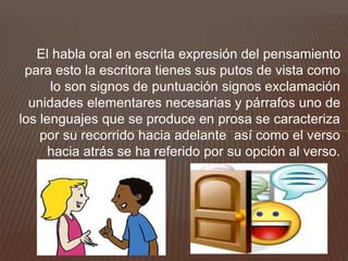 El habla oral en escrita expresión del pensamiento
para esto la escritora tienes sus putos de vista como
lo son signos de puntuación signos exclamación
unidades elementares necesarias y párrafos uno de
los lenguajes que se produce en prosa se caracteriza
por su recorrido hacia adelante así como el verso
hacia atrás se ha referido por su opción al verso.
 