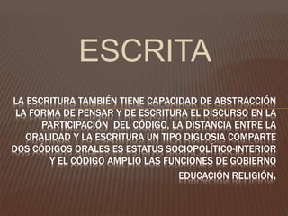 ESCRITA
LA ESCRITURA TAMBIÉN TIENE CAPACIDAD DE ABSTRACCIÓN
LA FORMA DE PENSAR Y DE ESCRITURA EL DISCURSO EN LA
PARTICIPACIÓN DEL CÓDIGO, LA DISTANCIA ENTRE LA
ORALIDAD Y LA ESCRITURA UN TIPO DIGLOSIA COMPARTE
DOS CÓDIGOS ORALES ES ESTATUS SOCIOPOLÍTICO-INTERIOR
Y EL CÓDIGO AMPLIO LAS FUNCIONES DE GOBIERNO
EDUCACIÓN RELIGIÓN.
 