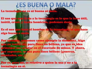 La tecnología no es ni buena ni mala.

El uso que uno le da a la tecnología es lo que la hace útil,
inútil, cruel, y hasta homicida, podemos decir.

Es el uso que hace el hombre de la tecnología lo que hace
algo bueno o malo.

Por ejemplo, tomemos como ejemplo la dinamita. Algo
que en teoría era para fines no bélicos, ya que su idea
principal era ayudar en el excavado de minas. Y ahora,
por supuesto, se usa para fines bélicos (guerras,
atentados, etc.).

Por es, para mi, es relativo a quien la usa y no a la
tecnología en si.
 