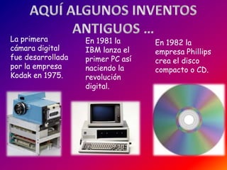La primera         En 1981 la      En 1982 la
cámara digital     IBM lanza el    empresa Phillips
fue desarrollada   primer PC así   crea el disco
por la empresa     naciendo la     compacto o CD.
Kodak en 1975.     revolución
                   digital.
 
