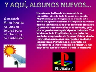 No estamos hablando de un modelo en
                específico, sino de toda la gama de consolas
 Somenath       PlayStation, pero tengamos en cuenta este
Mitra inventa   detalle: El primer modelo de PlayStation recién
                dejó de fabricarse hace poco menos de tres años.
los paneles     La consola duró once años en el mercado, pero
solares para    aún se pueden conseguir algunas unidades. Y ni
así ahorrar y   hablemos de la PlayStation 2, con todas las
                unidades desplazadas de Estados Unidos siendo
no contaminar   redirigidas a mercados emergentes, en donde
                causan furor. PlayStation se convirtió en
                sinónimo de la frase "consola de juegos", y hay
                muy pocos que se atreven a decir lo contrario
 