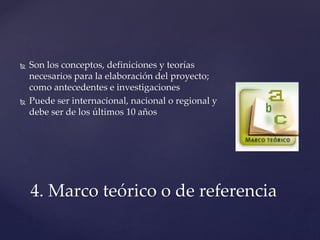  Son los conceptos, definiciones y teorías
necesarios para la elaboración del proyecto;
como antecedentes e investigaciones
 Puede ser internacional, nacional o regional y
debe ser de los últimos 10 años
4. Marco teórico o de referencia
 