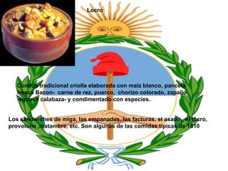 Locro Comida tradicional criolla elaborada con maíz blanco, panceta fresca Bacon- carne de rez, puerco, chorizo colorado, zapallo -squash calabaza- y condimentado con especies. Los sándwiches de miga, las empanadas, las facturas, el asado, el locro, provolone ,matambre, etc. Son algunas de las comidas típicas de 1810