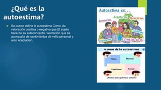 ¿Qué es la
autoestima?
 Se puede definir la autoestima Como «la
valoración positiva o negativa que El sujeto
hace de su autoconcepto, valoración que se
acompaña de sentimientos de valía personal y
auto aceptación.
 
