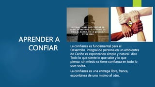 APRENDER A
CONFIAR La confianza es fundamental para el
Desarrollo integral de persona en un ambientes
de Cariño es espontaneo simple y natural dice
Todo lo que siente lo que sabe y lo que
piensa sin miedo se tiene confianza en todo lo
que rodea.
La confianza es una entrega libre, franca,
espontánea de uno mismo al otro.
 