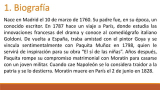 1. Biografía 
Nace en Madrid el 10 de marzo de 1760. Su padre fue, en su época, un 
conocido escritor. En 1787 hace un viaje a París, donde estudia las 
innovaciones francesas del drama y conoce al comediógrafo italiano 
Goldoni. De vuelta a España, traba amistad con el pintor Goya y se 
vincula sentimentalmente con Paquita Muñoz en 1798, quien le 
servirá de inspiración para su obra “El sí de las niñas”. Años después, 
Paquita rompe su compromiso matrimonial con Moratín para casarse 
con un joven militar. Cuando cae Napoleón se lo considera traidor a la 
patria y se lo destierra. Moratín muere en París el 2 de junio en 1828. 
 