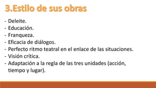 - Deleite. 
- Educación. 
- Franqueza. 
- Eficacia de diálogos. 
- Perfecto ritmo teatral en el enlace de las situaciones. 
- Visión crítica. 
- Adaptación a la regla de las tres unidades (acción, 
tiempo y lugar). 
 