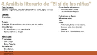 Tipo de prosa: 
Castiza; en general, el autor utiliza la frase corta, ágil y concisa. 
Género: 
Dramático. 
Temas: 
Principal. El casamiento concertado por los padres. 
Secundarios: 
- El casamiento por conveniencia. 
- Reificación de la mujer. 
Personajes: 
Principales: 
- Don Diego. 
- Doña Paquita. 
Secundarios: 
- Don Carlos. 
- Doña Irene. 
- Los criados. 
Circunstancias subyacentes: 
- Importancia del chisme. 
- Costumbres de la época. 
Parte en que se divide: 
Número de actos: 
Tres. 
Actos: 
- Primer acto, tiene nueve escenas. 
- Segundo acto, tiene dieciséis 
escenas. 
- Tercer acto, tiene trece escenas. 
 