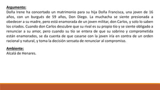Argumento: 
Doña Irene ha concertado un matrimonio para su hija Doña Francisca, una joven de 16 
años, con un burgués de 59 años, Don Diego. La muchacha se siente presionada a 
obedecer a su madre, pero está enamorada de un joven militar, don Carlos, y solo lo saben 
los criados. Cuando don Carlos descubre que su rival es su propio tío y se siente obligado a 
renunciar a su amor, pero cuando su tío se entera de que su sobrino y comprometida 
están enamorados, se da cuenta de que casarse con la joven iría en contra de un orden 
racional y natural, y toma la decisión sensata de renunciar al compromiso. 
Ambiente: 
Alcalá de Henares. 
