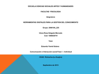 ESCUELA CIENCIAS SOCIALES ARTES Y HUMANIDADES
FACULTAD PSICOLOGIA
Asignatura
HERRAMIENTAS DIGITALES PARA LA GESTION DEL CONOCIMIENTO
Grupo: 200610A_225
Irlena Rosa Delgado Mercado
Cod: 1006638741
Tutor
Eduardo Yamid Solano
Comunicación e Interacción social Fase I – Individual
CEAD: Riohacha-(La Guajira)
Septiembre de 2015
 