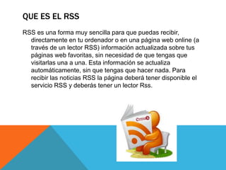 QUE ES EL RSS
RSS es una forma muy sencilla para que puedas recibir,
directamente en tu ordenador o en una página web online (a
través de un lector RSS) información actualizada sobre tus
páginas web favoritas, sin necesidad de que tengas que
visitarlas una a una. Esta información se actualiza
automáticamente, sin que tengas que hacer nada. Para
recibir las noticias RSS la página deberá tener disponible el
servicio RSS y deberás tener un lector Rss.
 