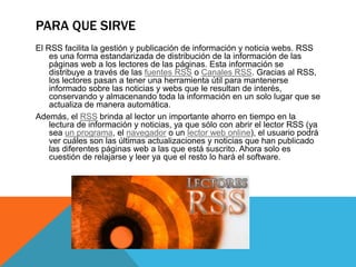 PARA QUE SIRVE
El RSS facilita la gestión y publicación de información y noticia webs. RSS
es una forma estandarizada de distribución de la información de las
páginas web a los lectores de las páginas. Esta información se
distribuye a través de las fuentes RSS o Canales RSS. Gracias al RSS,
los lectores pasan a tener una herramienta útil para mantenerse
informado sobre las noticias y webs que le resultan de interés,
conservando y almacenando toda la información en un solo lugar que se
actualiza de manera automática.
Además, el RSS brinda al lector un importante ahorro en tiempo en la
lectura de información y noticias, ya que sólo con abrir el lector RSS (ya
sea un programa, el navegador o un lector web online), el usuario podrá
ver cuáles son las últimas actualizaciones y noticias que han publicado
las diferentes páginas web a las que está suscrito. Ahora solo es
cuestión de relajarse y leer ya que el resto lo hará el software.
 