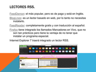 LECTORES RSS.
FeedDemon: el más popular, pero es de pago y está en Inglés.
BlogLines: es un lector basado en web, por lo tanto no necesitas
instalarlo.
FeedReader: completamente gratis y con traducción al español.
Firefox tiene integrado los llamados Marcadores en Vivo, que no
son tan prácticos pero tiene la ventaja de no tener que
instalar un programa especial.
Internet Explorer 7 traerá integrado un lector RSS.
 