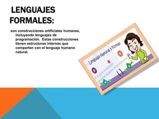 LENGUAJES
FORMALES:
son construcciones artificiales humanas,
incluyendo lenguajes de
programación. Estas construcciones
tienen estructuras internas que
comparten con el lenguaje humano
natural.
 