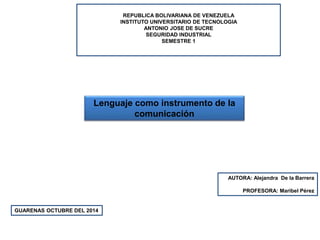 REPUBLICA BOLIVARIANA DE VENEZUELA 
INSTITUTO UNIVERSITARIO DE TECNOLOGIA 
ANTONIO JOSE DE SUCRE 
SEGURIDAD INDUSTRIAL 
SEMESTRE 1 
Lenguaje como instrumento de la 
AUTORA: Alejandra De la Barrera 
PROFESORA: Maribel Pérez 
GUARENAS OCTUBRE DEL 2014 
comunicación 
 