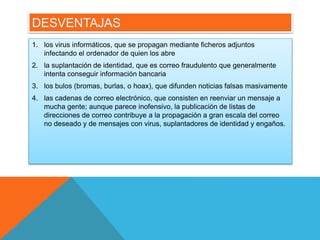 DESVENTAJAS 
1. los virus informáticos, que se propagan mediante ficheros adjuntos 
infectando el ordenador de quien los abre 
2. la suplantación de identidad, que es correo fraudulento que generalmente 
intenta conseguir información bancaria 
3. los bulos (bromas, burlas, o hoax), que difunden noticias falsas masivamente 
4. las cadenas de correo electrónico, que consisten en reenviar un mensaje a 
mucha gente; aunque parece inofensivo, la publicación de listas de 
direcciones de correo contribuye a la propagación a gran escala del correo 
no deseado y de mensajes con virus, suplantadores de identidad y engaños. 
