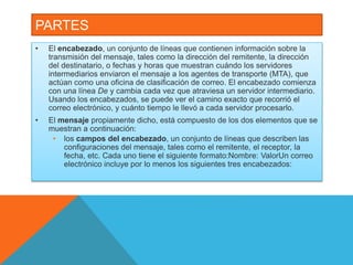 PARTES 
• El encabezado, un conjunto de líneas que contienen información sobre la 
transmisión del mensaje, tales como la dirección del remitente, la dirección 
del destinatario, o fechas y horas que muestran cuándo los servidores 
intermediarios enviaron el mensaje a los agentes de transporte (MTA), que 
actúan como una oficina de clasificación de correo. El encabezado comienza 
con una línea De y cambia cada vez que atraviesa un servidor intermediario. 
Usando los encabezados, se puede ver el camino exacto que recorrió el 
correo electrónico, y cuánto tiempo le llevó a cada servidor procesarlo. 
• El mensaje propiamente dicho, está compuesto de los dos elementos que se 
muestran a continuación: 
• los campos del encabezado, un conjunto de líneas que describen las 
configuraciones del mensaje, tales como el remitente, el receptor, la 
fecha, etc. Cada uno tiene el siguiente formato:Nombre: ValorUn correo 
electrónico incluye por lo menos los siguientes tres encabezados: 
 