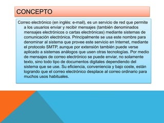 CONCEPTO 
Correo electrónico (en inglés: e-mail), es un servicio de red que permite 
a los usuarios enviar y recibir mensajes (también denominados 
mensajes electrónicos o cartas electrónicas) mediante sistemas de 
comunicación electrónica. Principalmente se usa este nombre para 
denominar al sistema que provee este servicio en Internet, mediante 
el protocolo SMTP, aunque por extensión también puede verse 
aplicado a sistemas análogos que usen otras tecnologías. Por medio 
de mensajes de correo electrónico se puede enviar, no solamente 
texto, sino todo tipo de documentos digitales dependiendo del 
sistema que se use. Su eficiencia, conveniencia y bajo coste, están 
logrando que el correo electrónico desplace al correo ordinario para 
muchos usos habituales. 
 