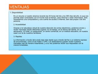 VENTAJAS 
1. Disponibilidad 
Es un recurso a nuestro alcance durante las 24 horas del día y los 365 días del año, lo que nos 
permite estar conectados con el mundo todo el tiempo, para informar o estar informados. Sólo 
necesitamos una computadora y una cuenta de acceso a Internet, bien sea propia o de otra 
persona. 
2. Accesibilidad 
Gracias a la naturaleza virtual de nuestra dirección de correo electrónico, podemos enviar y 
recibir mensajes desde diferentes lugares: En el trabajo, en la oficina del cliente, en un 
aeropuerto, un hotel, un restaurante, un centro comercial, en un instituto educativo, en nuestra 
casa o en la de nuestros familiares. 
3. Rapidez 
La información a través del e-mail viaja más rápido que a través del fax o un sistema expreso 
de encomiendas, como el de FedEx o UPS. Los destinatarios pueden recibir nuestros 
mensajes casi de manera instantánea, y a su vez podemos recibir sus respuestas con la 
misma inmediatez. 
. 
 