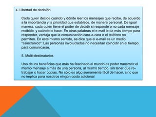 4. Libertad de decisión 
Cada quien decide cuándo y dónde leer los mensajes que recibe, de acuerdo 
a la importancia y la prioridad que establece, de manera personal. De igual 
manera, cada quien tiene el poder de decidir si responde o no cada mensaje 
recibido, y cuándo lo hace. En otras palabras el e-mail le da más tiempo para 
responder, ventaja que la comunicación cara-a-cara o el teléfono no 
permiten. En este mismo sentido, se dice que el e-mail es un medio 
"asincrónico": Las personas involucradas no necesitan coincidir en el tiempo 
para comunicarse. 
5. Multi-destinatarios 
Uno de los beneficios que más ha fascinado al mundo es poder transmitir el 
mismo mensaje a más de una persona, al mismo tiempo, sin tener que re-trabajar 
o hacer copias. No sólo es algo sumamente fácil de hacer, sino que 
no implica para nosotros ningún costo adicional 
 