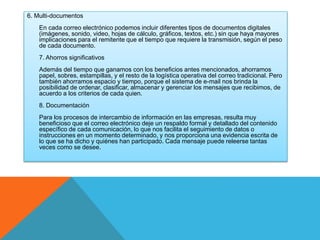6. Multi-documentos 
En cada correo electrónico podemos incluir diferentes tipos de documentos digitales 
(imágenes, sonido, video, hojas de cálculo, gráficos, textos, etc.) sin que haya mayores 
implicaciones para el remitente que el tiempo que requiere la transmisión, según el peso 
de cada documento. 
7. Ahorros significativos 
Además del tiempo que ganamos con los beneficios antes mencionados, ahorramos 
papel, sobres, estampillas, y el resto de la logística operativa del correo tradicional. Pero 
también ahorramos espacio y tiempo, porque el sistema de e-mail nos brinda la 
posibilidad de ordenar, clasificar, almacenar y gerenciar los mensajes que recibimos, de 
acuerdo a los criterios de cada quien. 
8. Documentación 
Para los procesos de intercambio de información en las empresas, resulta muy 
beneficioso que el correo electrónico deje un respaldo formal y detallado del contenido 
específico de cada comunicación, lo que nos facilita el seguimiento de datos o 
instrucciones en un momento determinado, y nos proporciona una evidencia escrita de 
lo que se ha dicho y quiénes han participado. Cada mensaje puede releerse tantas 
veces como se desee. 
 