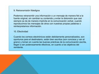 9. Retransmisión fidedigna 
Podemos retransmitir una información o un mensaje de manera fiel a la 
fuente original, sin cambiar su contenido y evitar la distorsión que casi 
siempre se da de manera implícita en la comunicación verbal, cuando 
reproducimos los mensajes de otros con nuestras propias palabras o 
reinterpretamos información. 
10. Efectividad 
Cuando los correos electrónicos están debidamente personalizados, son 
oportunos para el destinatario, están bien escritos (son concisos y van al 
grano) y toman en cuenta las buenas prácticas de la comunicación escrita, 
llegan a ser poderosamente efectivos, en cuanto a los objetivos del 
remitente. 
 