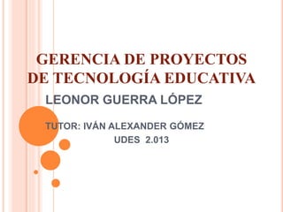 GERENCIA DE PROYECTOS
DE TECNOLOGÍA EDUCATIVA
LEONOR GUERRA LÓPEZ
TUTOR: IVÁN ALEXANDER GÓMEZ
UDES 2.013
 
