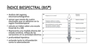 ÍNDICE BIESPECTRAL (BIS®)
• Análisis del registro
electroencefalográfico
• sensor que consta de cuatro
electrodos que se adhieren en la
región frontotemporal
• calcula un índice sobre una escala
lineal de 0 a 100
• Representa una medida directa del
estado cerebral, reflejo de las
variaciones en la actividad eléctrica
• profundidad hipnótica
• evitando tanto la infrasedación
como la sobresedación