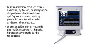 • La infrasedación produce estrés,
ansiedad, agitación, desadaptación
del paciente al acto médico-
quirúrgico y supone un riesgo
potencia de autoretirada de
catéteres, drenajes, etc.
• sobresedación, con el riesgo de
depresión respiratoria, hipoxia,
hipercapnia y parada cardio-
respiratoria