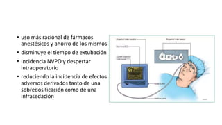 • uso más racional de fármacos
anestésicos y ahorro de los mismos
• disminuye el tiempo de extubación
• Incidencia NVPO y despertar
intraoperatorio
• reduciendo la incidencia de efectos
adversos derivados tanto de una
sobredosificación como de una
infrasedación
 